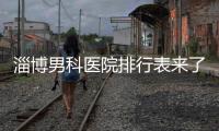 淄博男科醫院排行表來了，2024哪家口碑好看網友怎么說