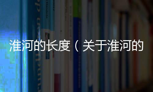 淮河的長(zhǎng)度（關(guān)于淮河的長(zhǎng)度的基本情況說(shuō)明介紹）