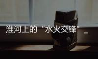 淮河上的“水火交鋒”_