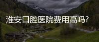 淮安口腔醫院費用高嗎?全口種植牙10萬/隱形矯正13800/牙冠500