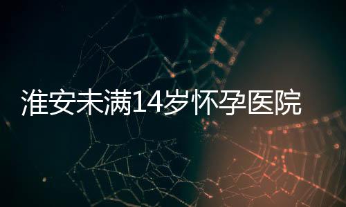淮安未滿14歲懷孕醫院將強制報告 信息保護尤其重要！