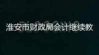 淮安市財政局會計繼續教育（淮安財政局會計繼續教育）