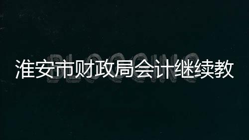 淮安市財(cái)政局會(huì)計(jì)繼續(xù)教育（淮安財(cái)政局會(huì)計(jì)繼續(xù)教育）
