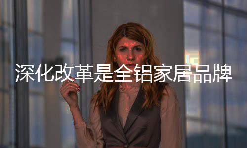 深化改革是全鋁家居品牌的內在發展動力