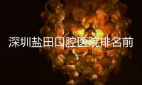 深圳鹽田口腔醫(yī)院排名前十:含鹽田種植牙/牙齒矯正好的牙科地址和電話
