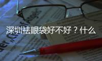 深圳祛眼袋好不好？什么時候合適做眼袋去除手術呢？