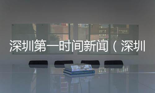 深圳第一時間新聞（深圳新聞網第一現場）