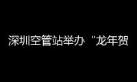 深圳空管站舉辦“龍年賀新歲?歡樂(lè)鬧元宵”元宵節(jié)活動(dòng)