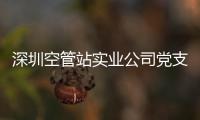 深圳空管站實業公司黨支部全部順利完成組建