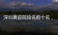 深圳美容院排名前十名，深圳口碑好又出名的美容院皆已上榜