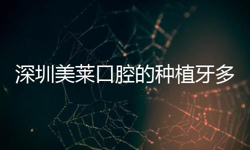 深圳美萊口腔的種植牙多少錢?種牙價(jià)格和醫(yī)生技術(shù)相匹配哦