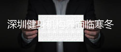 深圳健身機(jī)構(gòu)界面臨寒冬，開業(yè)難，“線上教學(xué)”對(duì)新客引流效果弱