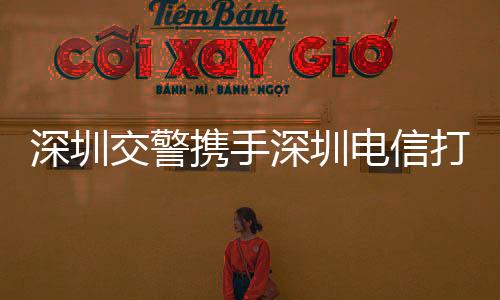 深圳交警攜手深圳電信打造出一條5G智慧交通示范路