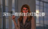 深圳一商場掛白燈籠迎春節被投訴 目前白燈籠整改成紅色！！