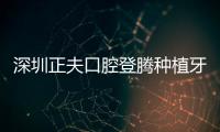 深圳正夫口腔登騰種植牙集采價格770(附預約方式及咨詢電話)