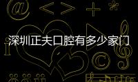 深圳正夫口腔有多少家門診?展示深圳正夫口腔30家地址（南山