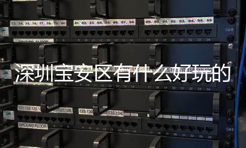 深圳寶安區有什么好玩的地方，寶安旅游攻略
