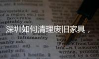 深圳如何清理廢舊家具，深圳上門處理廢舊家具【深圳生活】