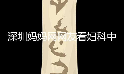 深圳媽媽網網友看婦科中醫收獲的驚喜