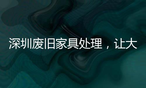 深圳廢舊家具處理，讓大件垃圾有“家”可歸