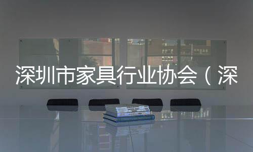 深圳市家具行業(yè)協(xié)會（深圳市家具）