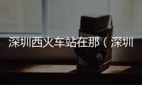 深圳西火車站在那（深圳西火車站在哪里）