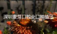 深圳麥芽口腔全口種植牙價格好便宜,7家連鎖店種牙技術靠譜