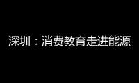 深圳：消費教育走進能源生態園