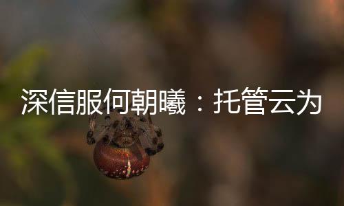 深信服何朝曦：托管云為用戶上云提供第三種選擇