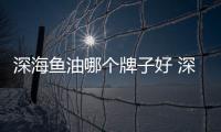 深海魚油哪個牌子好 深海魚油排行榜
