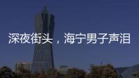 深夜街頭，海寧男子聲淚俱下：我太累了…下一幕讓人感慨萬千