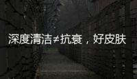深度清潔≠抗衰，好皮膚不是“灌”出來的