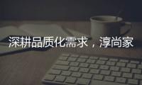 深耕品質化需求，淳尚家居致力讓人們的家居生活更美好