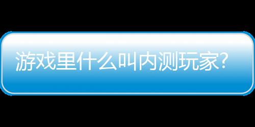 游戲里什么叫內(nèi)測玩家?怎么成為內(nèi)測玩家