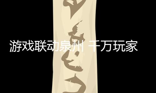 游戲聯(lián)動泉州 千萬玩家云游千年刺桐港