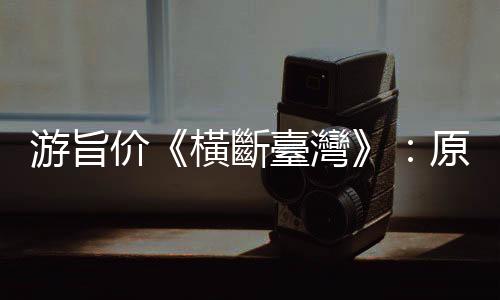 游旨價《橫斷臺灣》：原來是山的存在，讓臺灣得以成為一座小檗之島