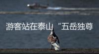游客站在泰山“五岳獨尊”上拍照 公安機關：已立案