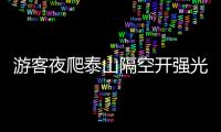 游客夜爬泰山隔空開強光互射對罵，“感覺天都亮了”，景區回應