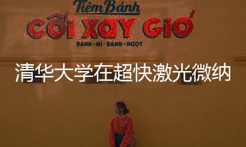 清華大學在超快激光微納制造領域獲得新進展