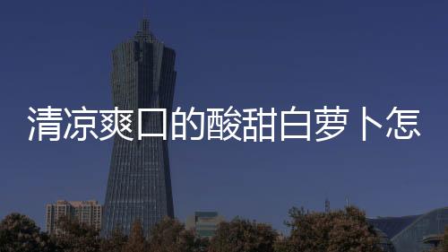 清涼爽口的酸甜白蘿卜怎么做？看完秒會