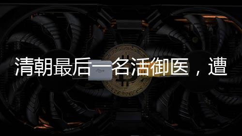 清朝最后一名活御醫(yī)，遭溥儀牽連坐牢28年后，將秘方捐給國家