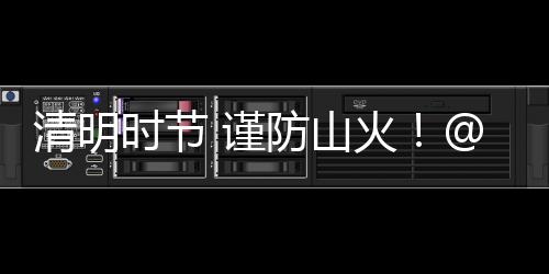 清明時節 謹防山火！@梅州人，讓文明祭祀成為最美追思