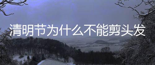 清明節(jié)為什么不能剪頭發(fā)（清明節(jié)為什么踏青）