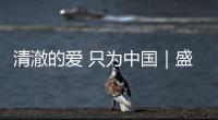 清澈的愛 只為中國｜盛世如所愿