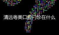 清遠粵美口腔門診在什么地方?共四家,萬基/美林/建設路/蓮塘均有分院