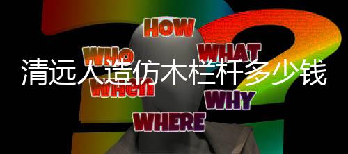 清遠人造仿木欄桿多少錢一米