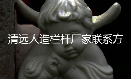 清遠(yuǎn)人造欄桿廠家聯(lián)系方式