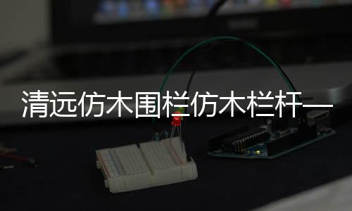 清遠仿木圍欄仿木欄桿——人造圍欄——廣州友翠圍欄