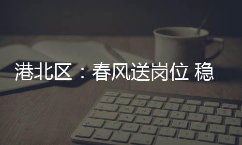港北區(qū)：春風(fēng)送崗位 穩(wěn)崗促就業(yè)