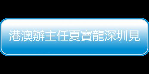 港澳辦主任夏寶龍深圳見(jiàn)太古集團(tuán)行政總裁施銘倫